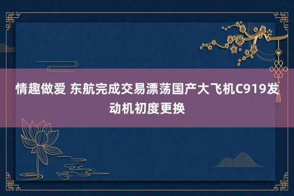 情趣做爱 东航完成交易漂荡国产大飞机C919发动机初度更换