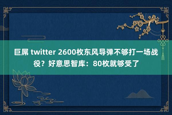 巨屌 twitter 2600枚东风导弹不够打一场战役？好意思智库：80枚就够受了