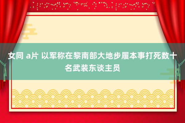 女同 a片 以军称在黎南部大地步履本事打死数十名武装东谈主员