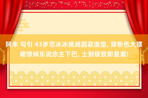 阿朱 勾引 43岁范冰冰挑战圆寂造型， 穿粉色大摆裙惊掉东说念主下巴， 土到极致即是潮!