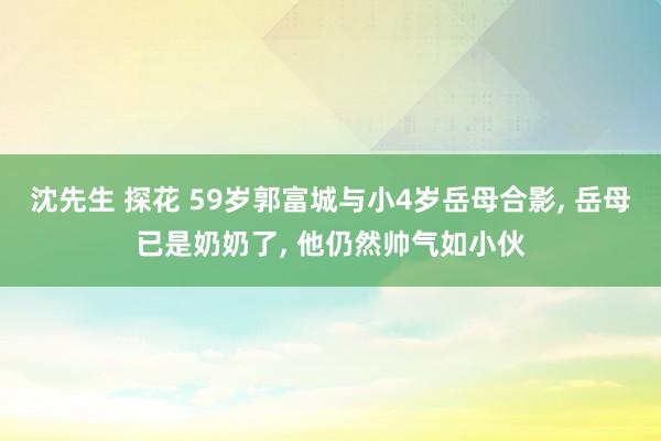 沈先生 探花 59岁郭富城与小4岁岳母合影， 岳母已是奶奶了， 他仍然帅气如小伙