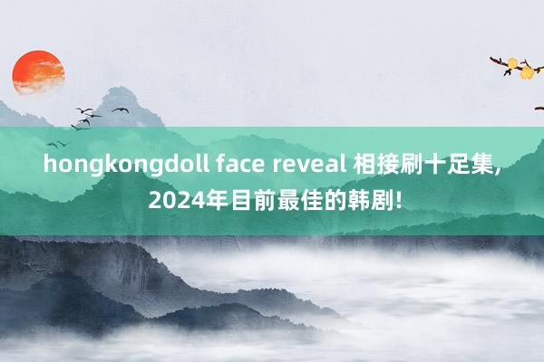 hongkongdoll face reveal 相接刷十足集， 2024年目前最佳的韩剧!