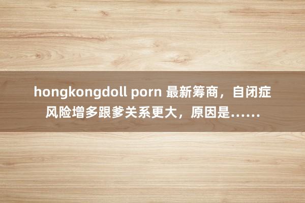 hongkongdoll porn 最新筹商，自闭症风险增多跟爹关系更大，原因是……