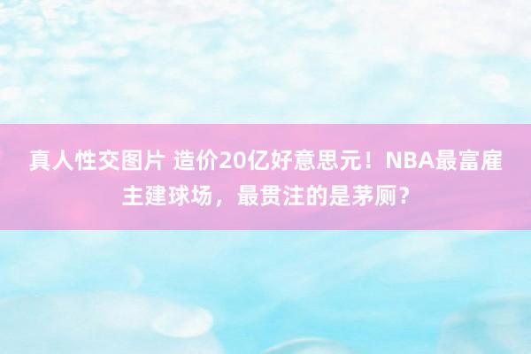 真人性交图片 造价20亿好意思元！NBA最富雇主建球场，最贯注的是茅厕？