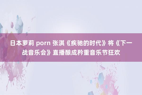 日本萝莉 porn 张淇《疾驰的时代》将《下一战音乐会》直播酿成矜重音乐节狂欢