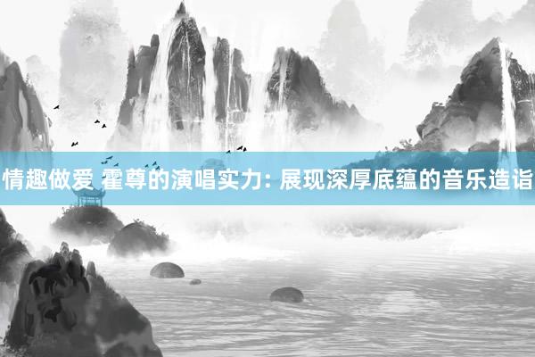 情趣做爱 霍尊的演唱实力: 展现深厚底蕴的音乐造诣