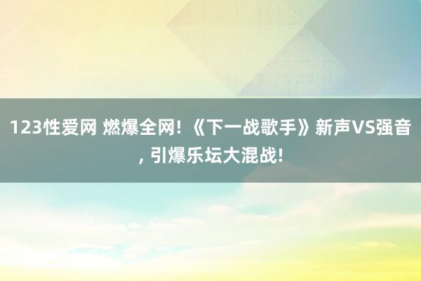 123性爱网 燃爆全网! 《下一战歌手》新声VS强音， 引爆乐坛大混战!