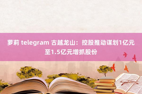 萝莉 telegram 古越龙山：控股推动谋划1亿元至1.5亿元增抓股份