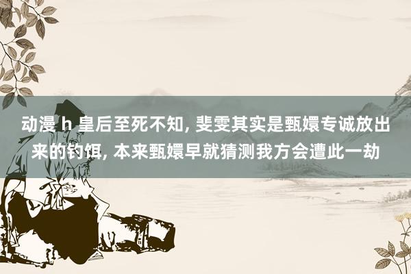 动漫 h 皇后至死不知， 斐雯其实是甄嬛专诚放出来的钓饵， 本来甄嬛早就猜测我方会遭此一劫