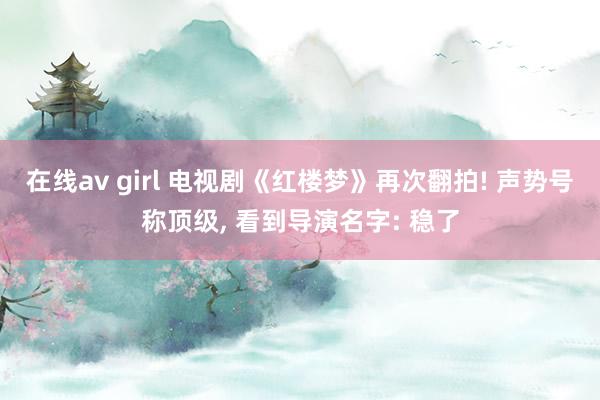 在线av girl 电视剧《红楼梦》再次翻拍! 声势号称顶级， 看到导演名字: 稳了