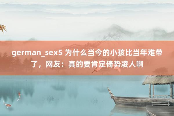 german_sex5 为什么当今的小孩比当年难带了，网友：真的要肯定倚势凌人啊