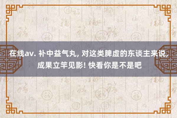 在线av. 补中益气丸， 对这类脾虚的东谈主来说， 成果立竿见影! 快看你是不是吧