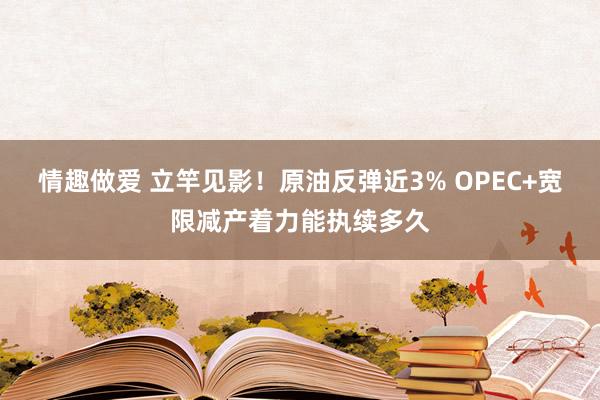 情趣做爱 立竿见影！原油反弹近3% OPEC+宽限减产着力能执续多久