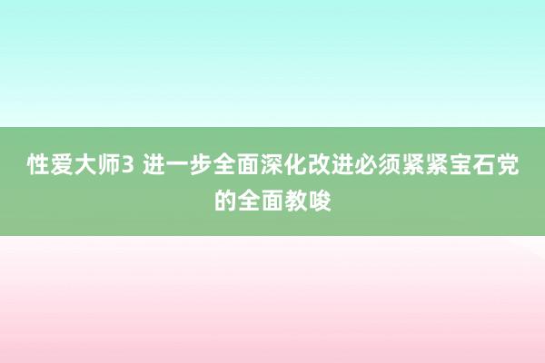 性爱大师3 进一步全面深化改进必须紧紧宝石党的全面教唆