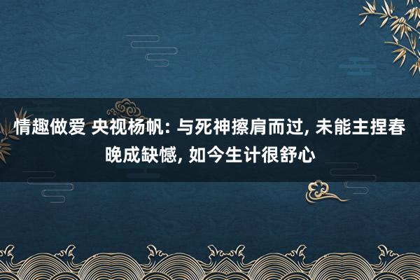 情趣做爱 央视杨帆: 与死神擦肩而过， 未能主捏春晚成缺憾， 如今生计很舒心