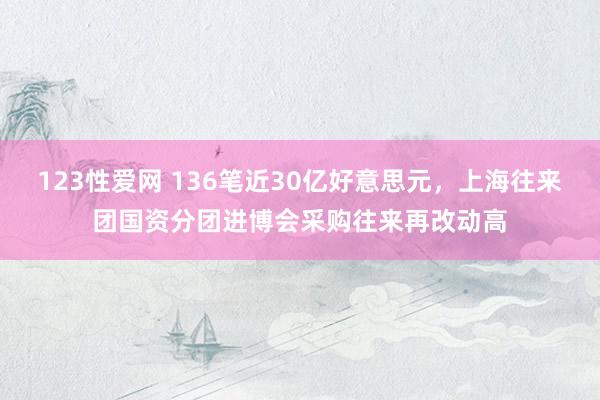 123性爱网 136笔近30亿好意思元，上海往来团国资分团进博会采购往来再改动高