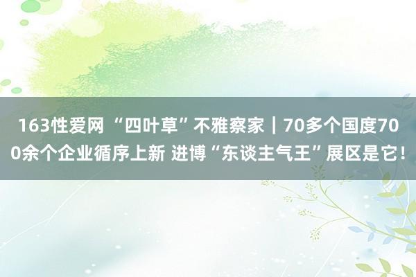 163性爱网 “四叶草”不雅察家｜70多个国度700余个企业循序上新 进博“东谈主气王”展区是它！