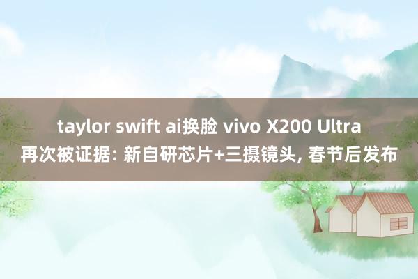 taylor swift ai换脸 vivo X200 Ultra再次被证据: 新自研芯片+三摄镜头， 春节后发布