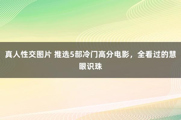 真人性交图片 推选5部冷门高分电影，全看过的慧眼识珠