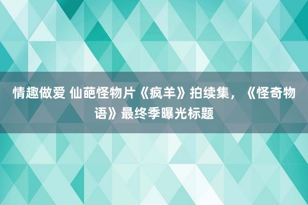 情趣做爱 仙葩怪物片《疯羊》拍续集，《怪奇物语》最终季曝光标题