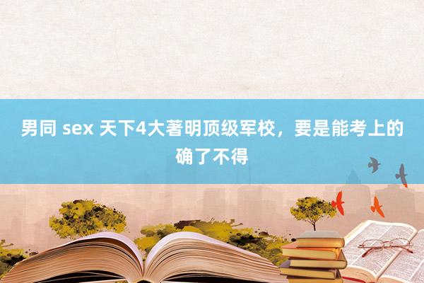 男同 sex 天下4大著明顶级军校，要是能考上的确了不得