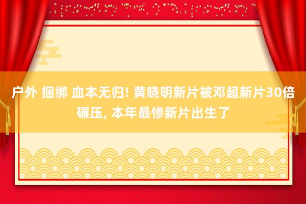 户外 捆绑 血本无归! 黄晓明新片被邓超新片30倍碾压， 本年最惨新片出生了