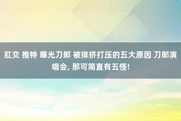 肛交 推特 曝光刀郎 被排挤打压的五大原因 刀郎演唱会， 那可简直有五怪!