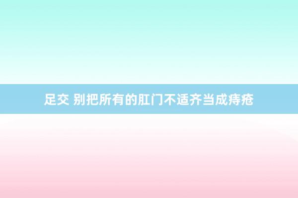 足交 别把所有的肛门不适齐当成痔疮