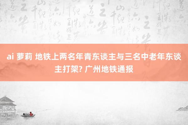 ai 萝莉 地铁上两名年青东谈主与三名中老年东谈主打架? 广州地铁通报