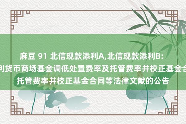 麻豆 91 北信现款添利A，北信现款添利B: 对于北信瑞丰现款添利货币商场基金调低处置费率及托管费率并校正基金合同等法律文献的公告