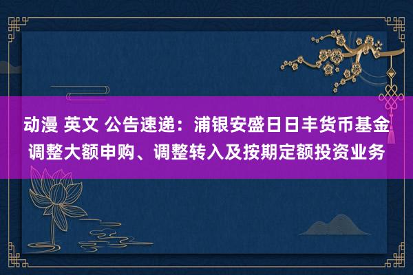 动漫 英文 公告速递：浦银安盛日日丰货币基金调整大额申购、调整转入及按期定额投资业务