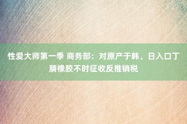 性爱大师第一季 商务部：对原产于韩、日入口丁腈橡胶不时征收反推销税