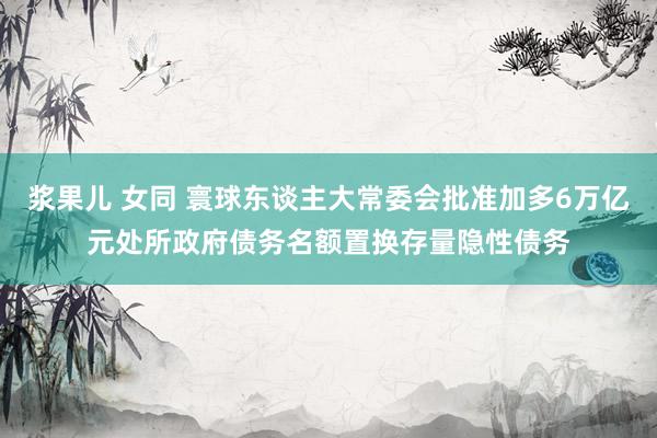 浆果儿 女同 寰球东谈主大常委会批准加多6万亿元处所政府债务名额置换存量隐性债务