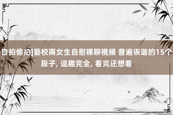 自拍偷拍]藝校兩女生自慰裸聊視頻 普遍诙谐的15个段子， 逗趣完全， 看完还想看