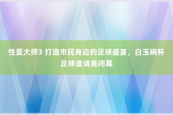 性爱大师3 打造市民身边的足球盛宴，白玉碗杯足球邀请赛闭幕