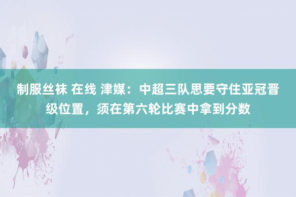 制服丝袜 在线 津媒：中超三队思要守住亚冠晋级位置，须在第六轮比赛中拿到分数