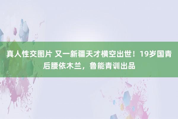 真人性交图片 又一新疆天才横空出世！19岁国青后腰依木兰，鲁能青训出品