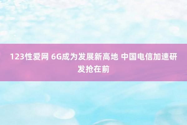 123性爱网 6G成为发展新高地 中国电信加速研发抢在前