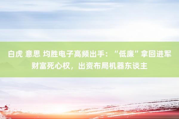 白虎 意思 均胜电子高频出手：“低廉”拿回进军财富死心权，出资布局机器东谈主