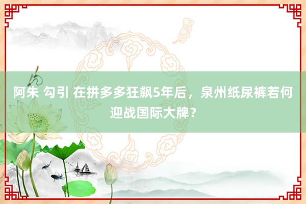 阿朱 勾引 在拼多多狂飙5年后，泉州纸尿裤若何迎战国际大牌？