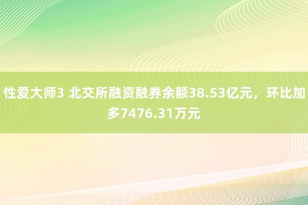 性爱大师3 北交所融资融券余额38.53亿元，环比加多7476.31万元