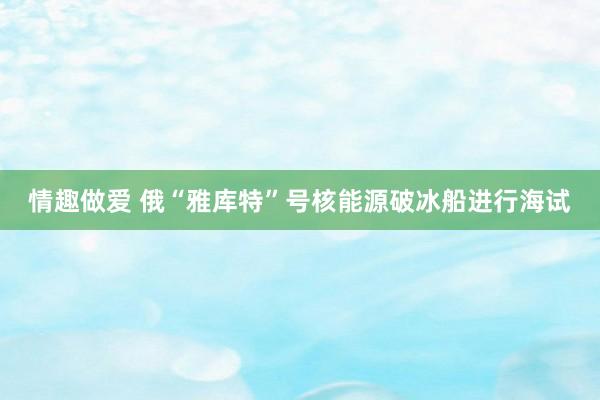 情趣做爱 俄“雅库特”号核能源破冰船进行海试