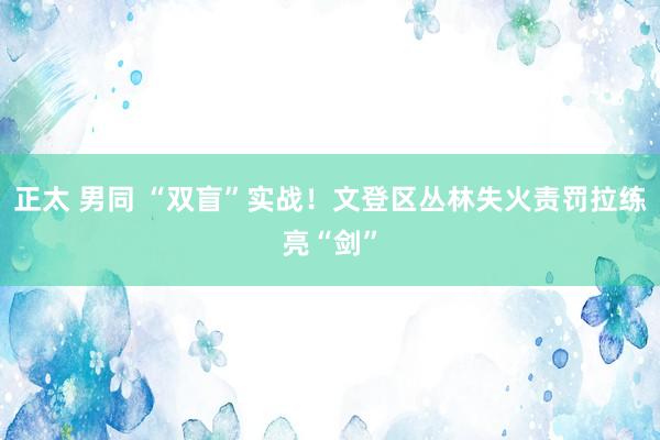 正太 男同 “双盲”实战！文登区丛林失火责罚拉练亮“剑”