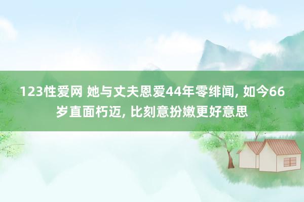 123性爱网 她与丈夫恩爱44年零绯闻， 如今66岁直面朽迈， 比刻意扮嫩更好意思