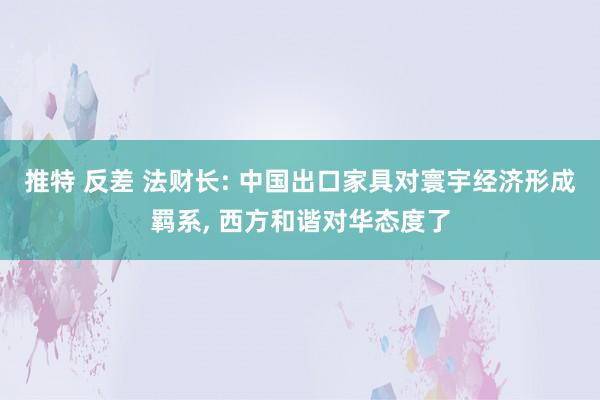 推特 反差 法财长: 中国出口家具对寰宇经济形成羁系， 西方和谐对华态度了