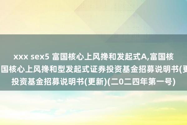 xxx sex5 富国核心上风搀和发起式A，富国核心上风搀和发起式C: 富国核心上风搀和型发起式证券投资基金招募说明书(更新)(二0二四年第一号)