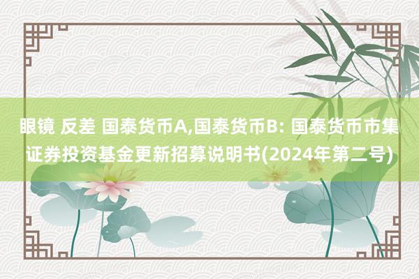 眼镜 反差 国泰货币A，国泰货币B: 国泰货币市集证券投资基金更新招募说明书(2024年第二号)