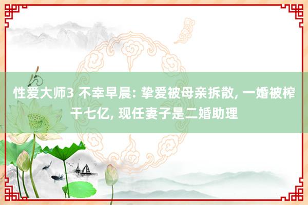 性爱大师3 不幸早晨: 挚爱被母亲拆散， 一婚被榨干七亿， 现任妻子是二婚助理