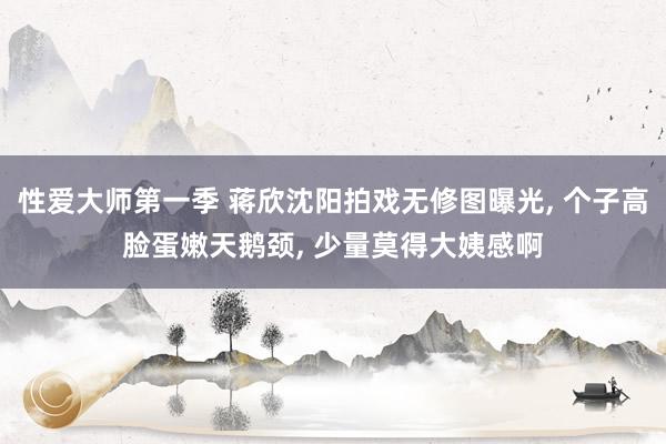 性爱大师第一季 蒋欣沈阳拍戏无修图曝光， 个子高脸蛋嫩天鹅颈， 少量莫得大姨感啊