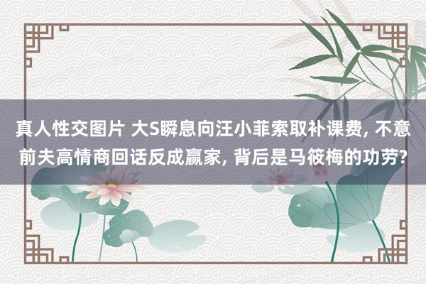 真人性交图片 大S瞬息向汪小菲索取补课费， 不意前夫高情商回话反成赢家， 背后是马筱梅的功劳?